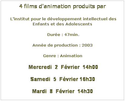 Zone de Texte: 4 films d'animation produits par
 L'institut pour le dveloppement intellectuel des Enfants et des Adolescents
 Dure : 47min.
Anne de production : 2003
Genre : Animation
 Mercredi  2  Fvrier  14h00
Samedi  5  Fvrier 16h30
Mardi  8  Fvrier  14h30
