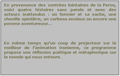 Zone de Texte: En provenance des contres lointaines de la Perse, voici quatre histoires sans parole et avec des acteurs inattendus : un fermier et sa vache, une chenille opinitre, un corbeau envieux ou encore une pomme aventureuse...

 
En mme temps qu'un coup de projecteur sur le meilleur de l'animation iranienne, ce programme propose une rflexion potique et mtaphorique sur le monde qui nous entoure.
 
